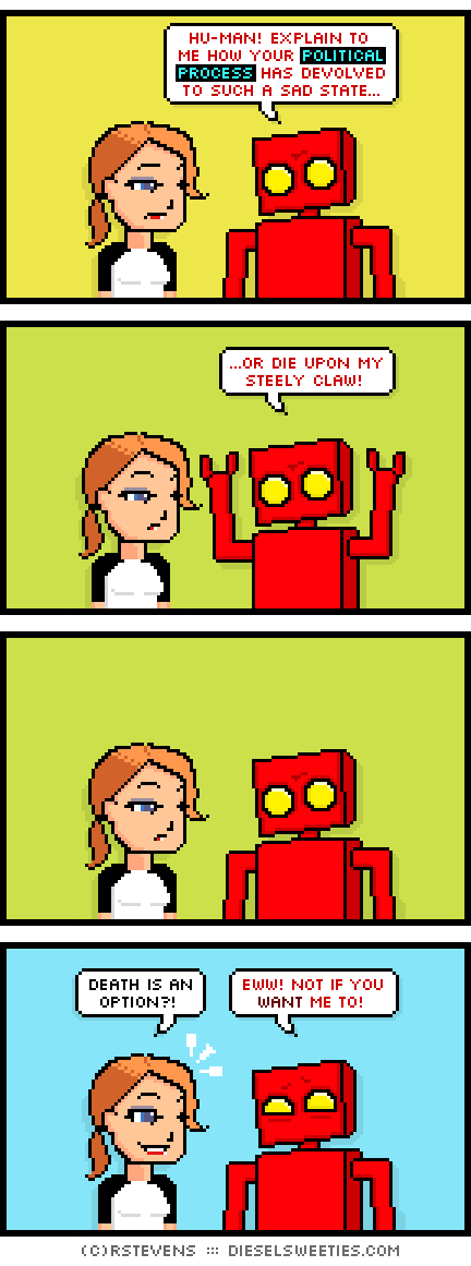 red robot, maura : hu-man! explain to me how your political process has devolved to such a sad state... ...or die upon my steely claw! death is an option?! eww! not if you want me to!