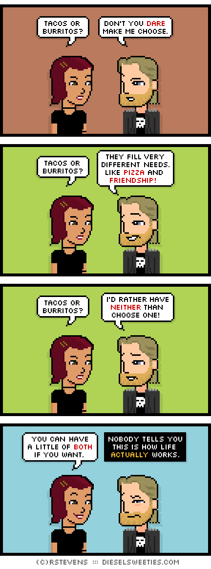 csstine, metal steve : tacos or burritos? don't you dare make me choose. tacos or burritos? they fill very different needs. like pizza and friendship! tacos or burritos? i'd rather have neither than choose one! you can have a little of both if you want. nobody tells you this is how life actually works.