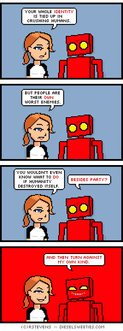 red robot, maura : your whole identity is tied up in crushing humans. but people are their own worst enemies. you wouldn't even know what to do if humanity destroyed itself. besides party? and then turn against my own kind.