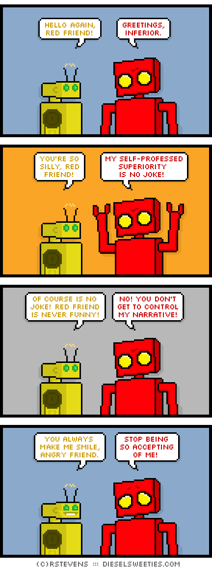 torpor, red robot : hello again, red friend! greetings, inferior. you're so silly, red friend! my self-professed superiority is no joke! of course is no joke! red friend is never funny! no! you don't get to control my narrative! you always make me smile, angry friend. stop being so accepting of me!