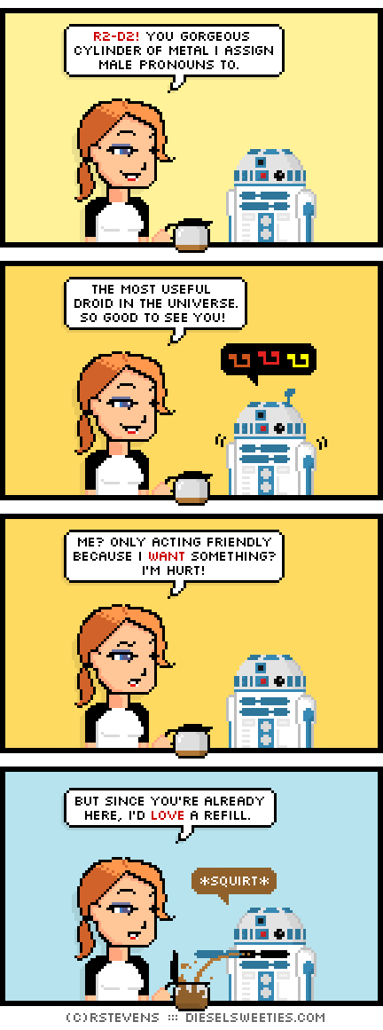 maura, holding coffee pot, r2-d2 : r2-d2! you gorgeous cylinder of metal i assign male pronouns to. the most useful droid in the universe. so good to see you! angry musical notes me? only acting friendly because i want something? i'm hurt! but since you're already here, i'd love a refill. *squirt*