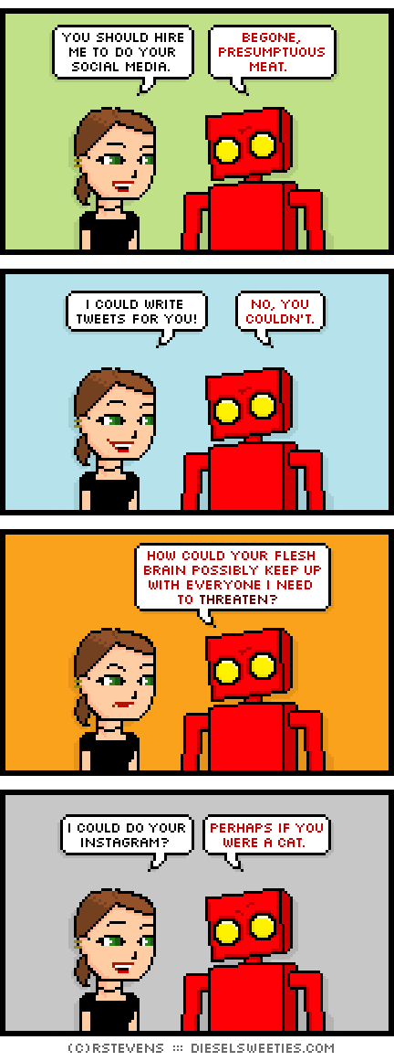 lil sis, red robot : you should hire me to do your social media. begone, presumptuous meat. i could write tweets for you! no, you couldn't. how could your flesh brain possibly keep up with everyone i need to threaten? i could do your instagram? perhaps if you were a cat.