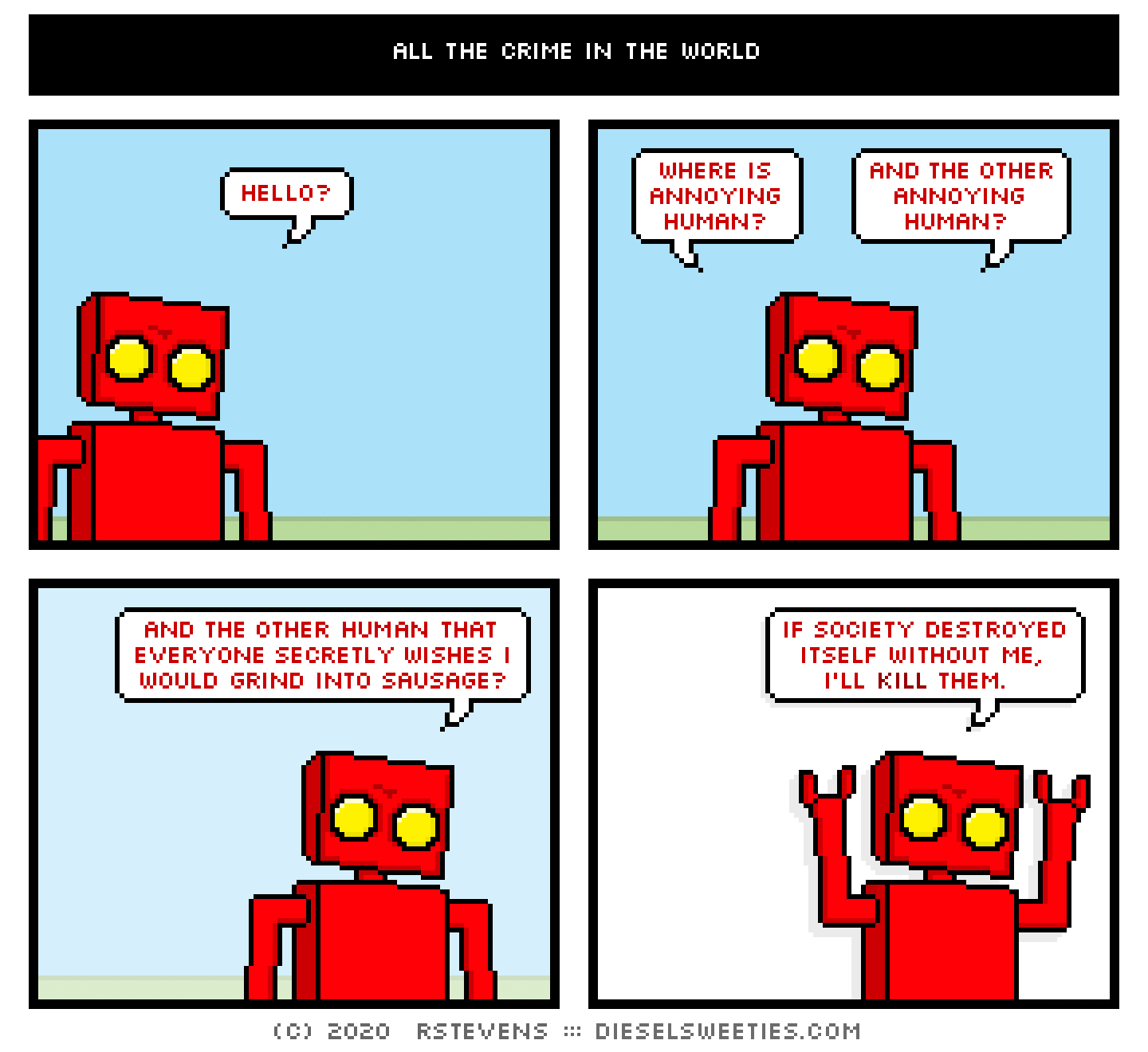 red robot: where is annoying human?
red robot: and the other annoying human?
red robot: and the other human that everyone secretly wishes i would grind into sausage?
red robot: if society destroyed itself without me, i'll kill them.
