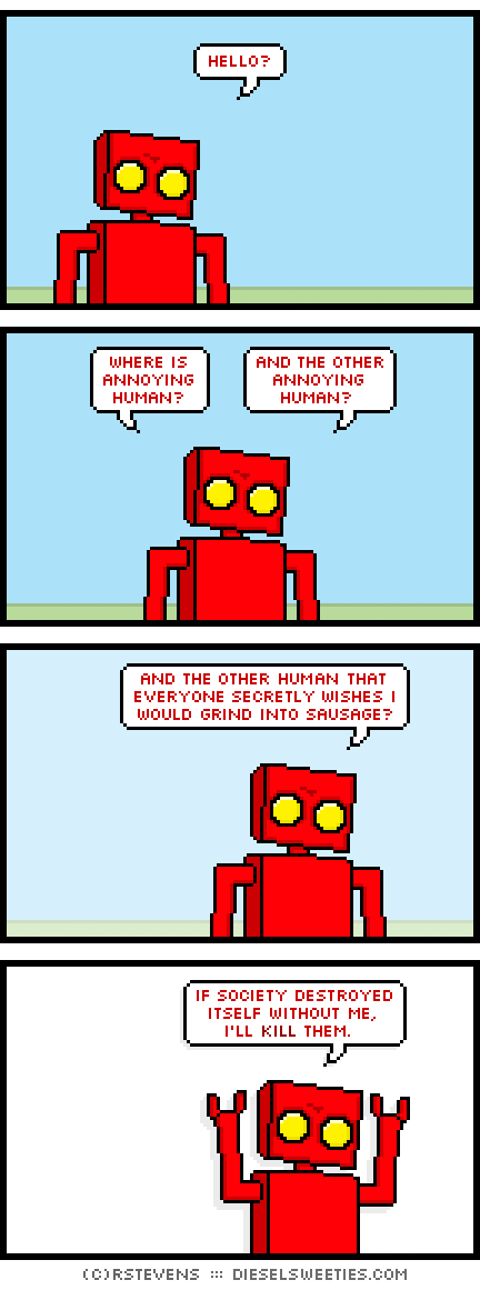 red robot: where is annoying human?
red robot: and the other annoying human?
red robot: and the other human that everyone secretly wishes i would grind into sausage?
red robot: if society destroyed itself without me, i'll kill them.